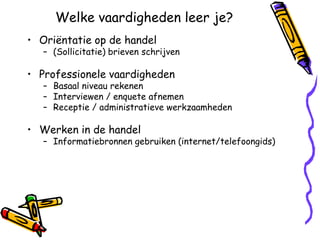 Welke vaardigheden leer je?
• Oriëntatie op de handel
   – (Sollicitatie) brieven schrijven

• Professionele vaardigheden
   – Basaal niveau rekenen
   – Interviewen / enquete afnemen
   – Receptie / administratieve werkzaamheden

• Werken in de handel
   – Informatiebronnen gebruiken (internet/telefoongids)
 