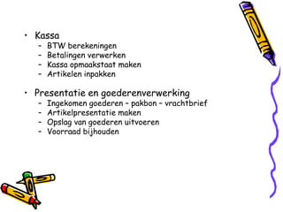 • Kassa
  –   BTW berekeningen
  –   Betalingen verwerken
  –   Kassa opmaakstaat maken
  –   Artikelen inpakken

• Presentatie en goederenverwerking
  –   Ingekomen goederen – pakbon – vrachtbrief
  –   Artikelpresentatie maken
  –   Opslag van goederen uitvoeren
  –   Voorraad bijhouden
 