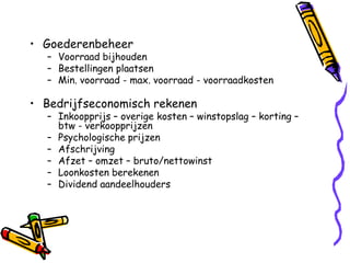 • Goederenbeheer
  – Voorraad bijhouden
  – Bestellingen plaatsen
  – Min. voorraad - max. voorraad - voorraadkosten

• Bedrijfseconomisch rekenen
  – Inkoopprijs – overige kosten – winstopslag – korting –
    btw - verkoopprijzen
  – Psychologische prijzen
  – Afschrijving
  – Afzet – omzet – bruto/nettowinst
  – Loonkosten berekenen
  – Dividend aandeelhouders
 