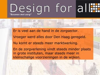 Er is veel aan de hand in de zorgsector. Vroeger werd alles door Den Haag geregeld. Nu komt er steeds meer marktwerking. En de zorgverlening vindt steeds minder plaats in grote instituten, maar steeds meer in kleinschalige voorzieningen in de wijken. 