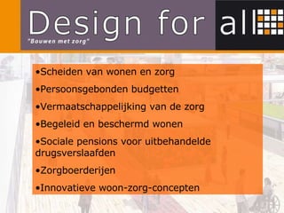 Scheiden van wonen en zorg Persoonsgebonden budgetten Vermaatschappelijking van de zorg Begeleid en beschermd wonen Sociale pensions voor uitbehandelde drugsverslaafden Zorgboerderijen Innovatieve woon-zorg-concepten 