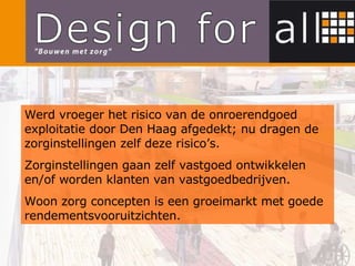Werd vroeger het risico van de onroerendgoed exploitatie door Den Haag afgedekt; nu dragen de zorginstellingen zelf deze risico’s. Zorginstellingen gaan zelf vastgoed ontwikkelen en/of worden klanten van vastgoedbedrijven.  Woon zorg concepten is een groeimarkt met goede rendementsvooruitzichten. 