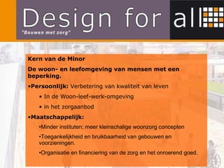 Kern van de Minor De woon- en leefomgeving van mensen met een beperking. Persoonlijk:  Verbetering van kwaliteit van leven In de Woon-leef-werk-omgeving in het zorgaanbod Maatschappelijk: Minder instituten; meer kleinschalige woonzorg concepten Toegankelijkheid en bruikbaarheid van gebouwen en voorzieningen.  Organisatie en financiering van de zorg en het onroerend goed. 