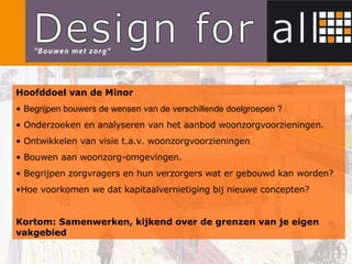 Hoofddoel van de Minor Begrijpen bouwers de wensen van de verschillende doelgroepen ? Onderzoeken en analyseren van het aanbod woonzorgvoorzieningen. Ontwikkelen van visie t.a.v. woonzorgvoorzieningen Bouwen aan woonzorg-omgevingen. Begrijpen zorgvragers en hun verzorgers wat er gebouwd kan worden? Hoe voorkomen we dat kapitaalvernietiging bij nieuwe concepten? Kortom: Samenwerken, kijkend over de grenzen van je eigen vakgebied 