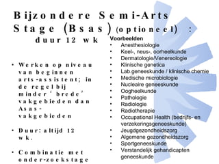 Bijzondere Semi-Arts Stage (Bsas)   ( optioneel) : duur 12 wk Werken op niveau van beginnen arts-assistent;  in de regel bij minder ‘brede’ vakgebieden dan Asas-vakgebieden Duur: altijd 12 wk. Combinatie met onder-zoekstage mogelijk  (dan niet >12+12 wk.) Voorbeelden Anesthesiologie Keel-, neus-, oorheelkunde Dermatologie/Venereologie Klinische genetica Lab.geneeskunde / klinische chemie Medische microbiologie Nucleaire geneeskunde Oogheelkunde  Pathologie Radiologie Radiotherapie Occupational Health (bedrijfs- en verzekeringsgeneeskunde)  Jeugdgezondheidszorg Algemene gezondheidszorg Sportgeneeskunde Verstandelijk gehandicapten geneeskunde   