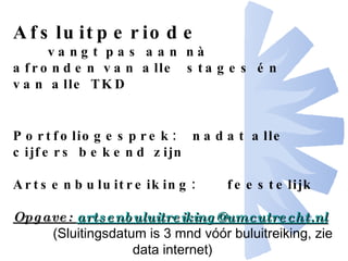 Afsluitperiode vangt pas aan n à afronden van alle  stages én van alle TKD Portfoliogesprek:  nadat alle cijfers bekend zijn Artsenbuluitreiking:  feestelijk Opgave:  [email_address] (Sluitingsdatum is 3 mnd vóór buluitreiking, zie data internet)   