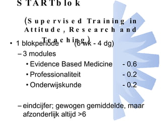 STARTblok (Supervised Training in Attitude, Research and Teaching)   1 blokperiode  (6 wk - 4 dg) 3 modules Evidence Based Medicine - 0.6  Professionaliteit  - 0.2 Onderwijskunde - 0.2 eindcijfer; gewogen gemiddelde, maar afzonderlijk altijd >6 