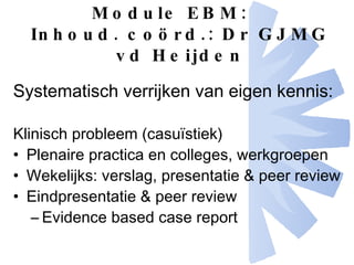 Module EBM: Inhoud. coörd.: Dr GJMG vd Heijden Systematisch verrijken van eigen kennis: Klinisch probleem (casuïstiek) Plenaire practica en colleges, werkgroepen Wekelijks: verslag, presentatie & peer review Eindpresentatie & peer review Evidence based case report 