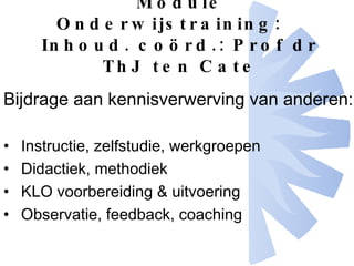 Module Onderwijstraining: Inhoud. coörd.: Prof dr ThJ ten Cate Bijdrage aan kennisverwerving van anderen: Instructie, zelfstudie, werkgroepen Didactiek, methodiek KLO voorbereiding & uitvoering Observatie, feedback, coaching 