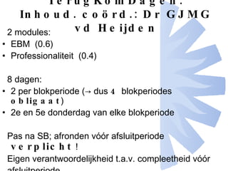 TerugKomDagen: Inhoud. coörd.: Dr GJMG vd Heijden 2 modules: EBM  (0.6) Professionaliteit  (0.4) 8 dagen: 2 per blokperiode (-> dus  4  blokperiodes  obligaat )  2e en 5e donderdag van elke blokperiode Pas na SB; afronden vóór afsluitperiode  verplicht   ! Eigen verantwoordelijkheid t.a.v. compleetheid vóór afsluitperiode 