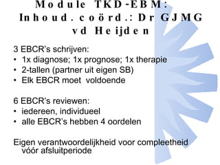 Module TKD-EBM: Inhoud. coörd.: Dr GJMG vd Heijden 3 EBCR’s schrijven: 1x diagnose; 1x prognose; 1x therapie 2-tallen (partner uit eigen SB) Elk EBCR moet  voldoende 6 EBCR’s reviewen: iedereen, individueel alle EBCR’s hebben 4 oordelen Eigen verantwoordelijkheid voor compleetheid vóór afsluitperiode 