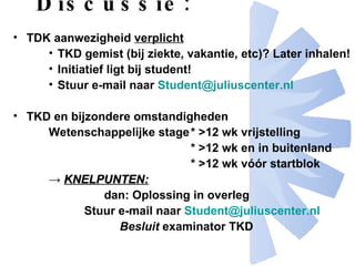 Discussie: TDK aanwezigheid  verplicht   TKD gemist (bij ziekte, vakantie, etc)? Later inhalen! Initiatief ligt bij student!  Stuur e-mail naar  [email_address] TKD en bijzondere omstandigheden Wetenschappelijke stage * >12 wk vrijstelling    * >12 wk en in buitenland * >12 wk vóór startblok ->  KNELPUNTEN:   dan: Oplossing in overleg Stuur e-mail naar  [email_address] Besluit  examinator TKD 