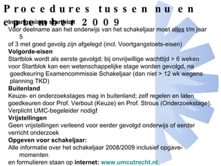 Procedures tussen nu en september 2009 Ingangseisen startblok Voor deelname aan het onderwijs van het schakeljaar moet a lles  t/m jaar 5  of 3 met goed gevolg zijn afgelegd (incl. Voortgangstoets-eisen)   Volgorde-eisen Startblok wordt als eerste gevolgd; bij onvrijwillige wachttijd > 6 weken voor Startblok kan een wetenschappelijke stage worden gevolgd, na goedkeuring Examencommissie Schakeljaar (dan niet > 12 wk wegens planning TKD)  Buitenland Keuze- en onderzoekstages mag in buitenland; zelf regelen en laten goedkeuren door Prof. Verbout (Keuze) en Prof. Strous (Onderzoekstage). Verplicht UMC-begeleider nodig !  Vrijstellingen Geen vrijstellingen verleend voor eerder gevolgd onderwijs of eerder verricht onderzoek Opgeven voor schakeljaar: Alle informatie over het schakeljaar 2008/2009 inclusief opgave-momenten  en formulieren staan op  internet:  www.umcutrecht.nl ;  http :// www.umcutrecht.nl / subsite/Geneeskunde-CRU-99/Jaar6/ Raadpleeg deze site regelmatig! 