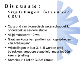 Discussie: Vrijstellingen  (alleen voor CRU) Op grond van biomedisch wetenschappelijk onderzoek in eerdere studie Altijd maatwerk; 12 wk. Gaat ten koste van profileringsmogelijkheden van schakeljaar  Vrijstellingen in jaar 3, 4, 5 worden erbij betrokken: vroegere stage leidt maar tot één keer vrijstelling. Spreekuur: Prof dr GJAM Strous 