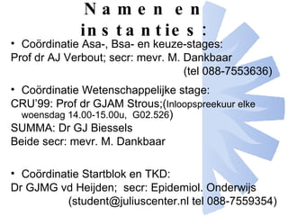 Namen en instanties: Coördinatie Asa-, Bsa- en keuze-stages: Prof dr AJ Verbout; secr: mevr. M. Dankbaar  (tel 088-7553636) Coördinatie Wetenschappelijke stage: CRU’99: Prof dr GJAM Strous;( Inloopspreekuur elke woensdag 14.00-15.00u,  G02.526 ) SUMMA: Dr GJ Biessels  Beide secr: mevr. M. Dankbaar Coördinatie Startblok en TKD: Dr GJMG vd Heijden;  secr: Epidemiol. Onderwijs  (student@juliuscenter.nl tel 088-7559354)  