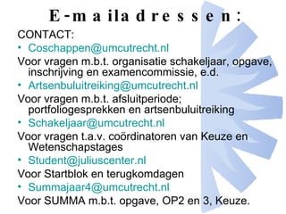 E-mailadressen: CONTACT: [email_address] Voor vragen m.b.t. organisatie schakeljaar, opgave, inschrijving en examencommissie, e.d. [email_address] Voor vragen m.b.t. afsluitperiode; portfoliogesprekken en artsenbuluitreiking Schakeljaar@ umcutrecht.nl Voor vragen t.a.v. coördinatoren van Keuze en Wetenschapstages Student@ juliuscenter.nl Voor Startblok en terugkomdagen Summajaar4@ umcutrecht.nl Voor SUMMA m.b.t. opgave, OP2 en 3, Keuze. 