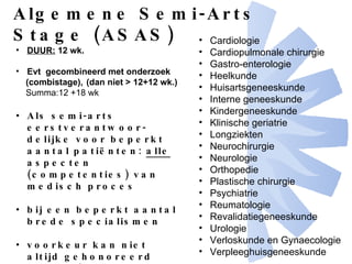 Cardiologie Cardiopulmonale chirurgie Gastro-enterologie Heelkunde Huisartsgeneeskunde Interne geneeskunde Kindergeneeskunde  Klinische geriatrie  Longziekten Neurochirurgie Neurologie Orthopedie Plastische chirurgie Psychiatrie Reumatologie Revalidatiegeneeskunde Urologie Verloskunde en Gynaecologie Verpleeghuisgeneeskunde   Algemene Semi-Arts Stage (ASAS) DUUR:  12 wk. Evt  gecombineerd met onderzoek  (combistage),  (dan niet > 12+12 wk.) Summa:12 +18 wk Als semi-arts eerstverantwoor-delijke voor beperkt aantal patiënten:  alle  aspecten (competenties) van medisch proces bij een beperkt aantal brede specialismen voorkeur kan niet altijd gehonoreerd worden! 