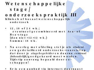 Wetenschappelijke stage/ onderzoekspraktijk III Klinisch of basaal wetenschappelijk onderzoek 12, 18 of 24 wk.; eventueel gecombineerd met  Asa- of Bsa-stage  (dan niet >12+12 wk.) Summa: 18 wk. Na overleg met afdeling stel je als  student  een gedetailleerd onderzoeks-voorstel op dat door je  stagebegeleider  en daarna  centraal (inhoudelijk)  goedgekeurd moet worden. Tijdstip aanvang bepaald door co-schappen! Er is een aanbod via internet; daarnaast kunt je zelf met een voorstel komen. Mag in het buitenland gevolgd worden, mits door de student georganiseerd en  tevoren  goedgekeurd; UMC begeleider verplicht! 