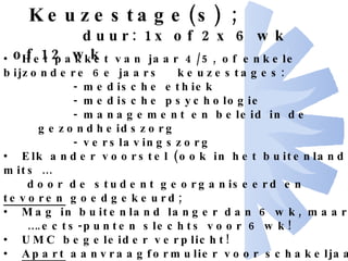 Keuzestage(s) ;   duur: 1x of 2x 6 wk of 12 wk Het pakket van jaar 4/5, of enkele bijzondere 6e jaars  keuzestages: - medische ethiek - medische psychologie - management en beleid in de gezondheidszorg - verslavingszorg Elk ander voorstel (ook in het buitenland), mits … door de student georganiseerd en  tevoren  goedgekeurd; Mag in buitenland langer dan 6 wk, maar … … .ects-punten slechts voor 6 wk! UMC begeleider verplicht! Apart  aanvraagformulier voor schakeljaar met voorstel en  verdiepingsopdracht Zie formulieren op het internet 