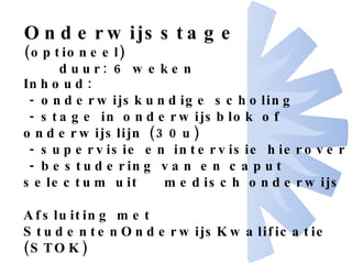 Onderwijsstage  (optioneel) duur: 6 weken Inhoud: - onderwijskundige scholing - stage in onderwijsblok of onderwijslijn (30u) - supervisie en intervisie hierover - bestudering van en caput selectum uit  medisch onderwijs Afsluiting met StudentenOnderwijsKwalificatie  (STOK) 