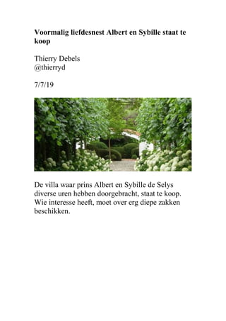 Voormalig liefdesnest Albert en Sybille staat te
koop
Thierry Debels
@thierryd
7/7/19
De villa waar prins Albert en Sybille de Selys
diverse uren hebben doorgebracht, staat te koop.
Wie interesse heeft, moet over erg diepe zakken
beschikken.
 