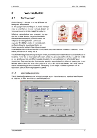 6 Business Ilona Van Tittelboom
Voorraadbeleid 27
6 Voorraadbeleid
6.1 De Voorraad
Op donderdag 23 oktober 2014 had ik binnen het
bedrijf een afspraak met
de 3 magazijnverantwoordelijken. Ik moest namelijk
meer te weten komen over de voorraad, de aan- en
verkoopprocedures en de magazijnprocedures.
Ik had de vragen thuis al eens overlopen, het was
dus niet moeilijk om mijn vragen te formuleren.
Nadat onze boterhammen op waren ben ik het
volgende te weten gekomen. Men houdt
ongeveer 215 000 producten in voorraad zoals
confiserie, biscuits, chocoladeartikelen en
frisdranken zodat het bedrijf kan blijven draaien.
In vergelijking met de wintermaanden houdt men in de zomermaanden minder voorraad aan, omdat
het de periode van de snoep niet is.
Vanaf oktober begint de verkoop te stijgen omdat je dan Halloween hebt met daarnaast Sinterklaas en
Kerstmis. Hierbij zijn er risico’s aan verbonden, omdat hun productassortiment vlug vervalt. Net omdat
ze een groothandel zijn wordt het magazijn bewaakt met camerabeelden en is het bedrijf goed
vergrendeld. Daarnaast worden de producten wekelijks gecontroleerd op datum en opgenomen in een
bestand leveranciers, dus is het onmogelijk dat er producten zouden verdwijnen. Het bedrijf heeft te
maken met een vlugge omloopsnelheid, namelijk vijf tot zes dagen. Voor het bijhouden van de
rookwaren gebruikt men het programma DBfact.
6.1.1 Voorraad programma
Via dit standaard programma dat op maat gemaakt is voor de onderneming, houdt de heer Stefaan
de voorraad bij. Hier wordt de voorraad inkt gewijzigd.
 