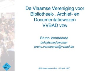 De Vlaamse Vereniging voor Bibliotheek-, Archief- en Documentatiewezen VVBAD vzw ,[object Object],[object Object],[object Object],Bibliotheekschool Gent - 16 april 2007 