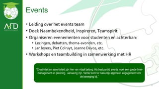 Events
11
• Leiding over het events team
• Doel: Naambekendheid, Inspireren,Teamspirit
• Organiseren evenementen voor studenten en achterban:
• Lezingen, debatten, thema-avonden, etc.
• Jan leyers, Piet Colruyt, Jeanne Devos, etc.
• Workshops en teambuilding in samenwerking met HR
“Creativiteit en assertiviteit zijn hier van vitaal belang. Als bestuurslid events moet een goede time-
management en planning, aanwezig zijn. Verder komt er natuurlijk algemeen engagement voor
de beweging bij.”
 