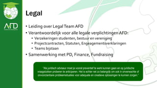 Legal
• Leiding over LegalTeam AFD
• Verantwoordelijk voor alle legale verplichtingen AFD:
• Verzekeringen studenten, bestuur en vereniging
• Projectcontracten, Statuten, Engeagementsverklaringen
• Teams bijstaan
• Samenwerking met PD, Finance, Fundraising
”Als juridisch adviseur moet je vooral preventief te werk kunnen gaan en op juridische
vraagstukken proberen te anticiperen. Het is echter net zo belangrijk om ook in onverwachte of
onvoorzienbare probleemsituaties voor adequate en creatieve oplossingen te kunnen zorgen.”
 