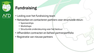 Fundraising
• Leiding over het fundraising team
• Netwerken en contacteren partners voor structurele steun:
• Sponsorships
• Workshops
• Structurele ondersteuning voor het bestuur
• Afhandelen contracten en beheer partnerportfolio
• Registratie van nieuwe partners
 