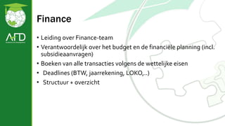 Finance
• Leiding over Finance-team
• Verantwoordelijk over het budget en de financiële planning (incl.
subsidieaanvragen)
• Boeken van alle transacties volgens de wettelijke eisen
• Deadlines (BTW, jaarrekening, LOKO,..)
• Structuur + overzicht
 