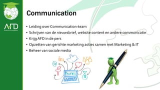 Communication
• Leiding over Communication-team
• Schrijven van de nieuwsbrief, website content en andere communicatie
• Krijg AFD in de pers
• Opzetten van gerichte marketing acties samen met Marketing & IT
• Beheer van sociale media
 