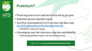Praktisch?
• Praat nog even na en zoek de functie die bij jou past
• Selecteer gerust meerdere optie
• Schrijf je motivatiebrief en CV en stuur die door naar
recruiting@academicsfordevelopment.be
• Deadline: 01/04 om 23u59
• Uitnodiging voor het interview volgt dan onmiddellijk.
• Selectiegesprekken lopen van donderdag 02/04
Meer info op: www.academicsfordevelopment.be
 