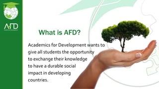 What is AFD?
Academics for Development wants to
give all students the opportunity
to exchange their knowledge
to have a durable social
impact in developing
countries.
 