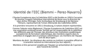 Identité de l’EEC (Biemmi – Perez-Navarro)
L’Equipe Européenne pour la Catéchèse (EEC) a été fondée en 1950 à l'occasion
du premier Congrès Catholique International de Rome sous la direction de
Léon-Arthur Elchinger, futur Archevêque de Strasbourg et de Klemens
Tillmann, représentant de l'Union Allemande des Catéchètes (DKV).
A la première rencontre en 1951 à Strasbourg, 6 nations étaient représentées.
Comme l’atteste notre Règlement, l'Equipe Européenne de Catéchèse (EEC) est
une association ecclésiale privée, formée par les responsables de la catéchèse
des différents pays de l'Europe, des directeurs des institutions académiques
européennes de formation catéchétique, des membres experts dans la
catéchèse et engagés dans la pratique catéchistique. Les membres de l'équipe
sont de deux types :
Membres de droit : les directeurs des centres ou instituts à caractère officiel et
à caractère national ou international (ou leur adjoint) ;
Membres à titre personnel cooptés par l'équipe sur présentation de 3 parrains
avec l'accord du Comité.
 