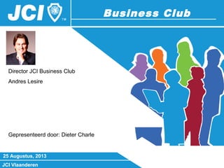 Business Club




  Director JCI Business Club
  Andres Lesire




  Gepresenteerd door: Dieter Charle


25 Augustus, 2013
JCI Vlaanderen
 