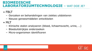 BIOMEDISCHE
LABORATORIUMTECHNOLOGIE – WAT DOE JE?
12
• FBLT
− Oorzaken en behandelingen van ziektes uitdokteren
− Nieuwe geneesmiddelen ontwikkelen
• MLT
− Klinische stalen analyseren (bloed, lichaamsvocht, urine, …)
− Bloeduitstrijkjes onderzoeken
− Micro-organismen identificeren
 