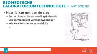 BIOMEDISCHE
LABORATORIUMTECHNOLOGIE – WAT DOE JE?
13
• Maar je kan ook aan de slag
− In de chemische en voedingsindustrie
− Als commercieel vertegenwoordiger
− Als kwaliteitsverantwoordelijke
− …
 