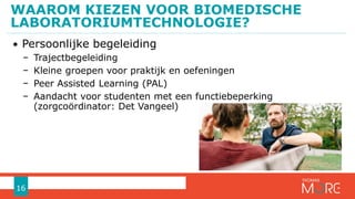 • Persoonlijke begeleiding
− Trajectbegeleiding
− Kleine groepen voor praktijk en oefeningen
− Peer Assisted Learning (PAL)
− Aandacht voor studenten met een functiebeperking
(zorgcoördinator: Det Vangeel)
WAAROM KIEZEN VOOR BIOMEDISCHE
LABORATORIUMTECHNOLOGIE?
16
 