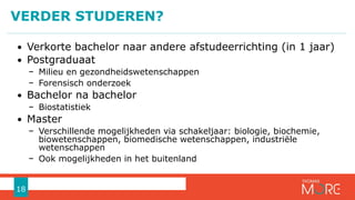 VERDER STUDEREN?
18
• Verkorte bachelor naar andere afstudeerrichting (in 1 jaar)
• Postgraduaat
− Milieu en gezondheidswetenschappen
− Forensisch onderzoek
• Bachelor na bachelor
− Biostatistiek
• Master
− Verschillende mogelijkheden via schakeljaar: biologie, biochemie,
biowetenschappen, biomedische wetenschappen, industriële
wetenschappen
− Ook mogelijkheden in het buitenland
 