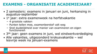 • 2 semesters: examens in januari en juni, herkansing in
augustus-september
• 1e jaar: extra examenweek na herfstvakantie
− 4 grootste vakken
− Punten tellen mee, examenleerstof valt weg
− Snel duidelijkheid over manier van examineren en eigen
functioneren
• 3de jaar: geen examens in juni, wel eindwerkverdediging
• Alle vakanties, uitgezonderd krokusvakantie – wel
lesvrije week na januari-examens
EXAMENS - ORGANISATIE ACADEMIEJAAR?
19
 