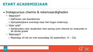 • Instapcursus chemie & rekenvaardigheden
− Waarom?
• Opfrissen van basiskennis
• Gemakkelijkere overstap naar het hoger onderwijs
− Voor wie?
• Aanbevolen voor studenten met weinig uren chemie en wiskunde in
de derde graad
− Wanneer?
• Maandag 14 tot en met woensdag 16 september: 9 – 15u
START ACADEMIEJAAR
22
 