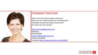 STRONGER TOGETHER
Wil je mee onze missie helpen realiseren?
Idee voor een straffe madammen netwerkevent?
Kandidaat als keynote spreker, bestuurder?
Een idee voor een startup?
Elke.jeurissen@glassroots.com
@elkejeu
0476/505454
www.straffemadammen.com
Twitter #straffeM
Facebook https://www.facebook.com/straffeM/
 