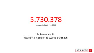 5.730.378vrouwen in België (1.1.2016)
Ze bestaan echt.
Waarom zijn ze dan zo weinig zichtbaar?
 