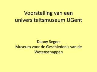 Voorstelling van een
universiteitsmuseum UGent


         Danny Segers
Museum voor de Geschiedenis van de
        Wetenschappen
 