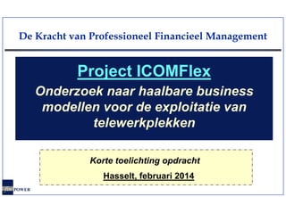 De Kracht van Professioneel Financieel Management

Project ICOMFlex
Onderzoek naar haalbare business
modellen voor de exploitatie van
telewerkplekken
Korte toelichting opdracht
Hasselt, februari 2014
fin POWER

 