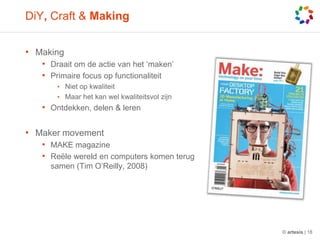 DiY, Craft & MakingMakingDraaitom de actie van het ‘maken’Primaire focus op functionaliteitNiet op kwaliteitMaar het kanwelkwaliteitsvolzijnOntdekken, delen & lerenMaker movementMAKE magazineReëlewerelden computers komenterugsamen (Tim O’Reilly, 2008)© artesis | 18