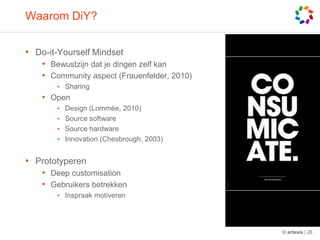 WaaromDiY?Do-it-Yourself MindsetBewustzijndat je dingenzelfkanCommunity aspect (Frauenfelder, 2010)SharingOpen Design (Lommée, 2010)Source softwareSource hardwareInnovation(Chesbrough, 2003)PrototyperenDeep customisationGebruikersbetrekkenInspraakmotiveren© artesis | 28