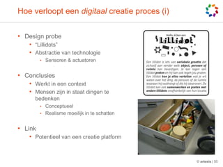 Hoe verloopt een digitaal creatie proces (i)Design probe“Lillidots”Abstractie van technologieSensoren& actuatorenConclusiesWerkt in een contextMensenzijn in staatdingentebedenkenConceptueelRealismemoeilijk in teschattenLinkPotentieel van eencreatie platform© artesis | 50