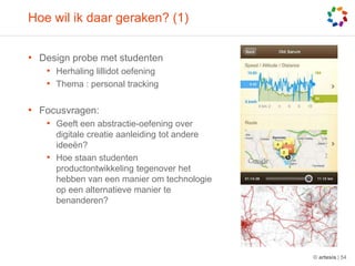 Hoe wilikdaargeraken? (1)Design probe met studentenHerhalinglillidotoefeningThema : personal trackingFocusvragen: Geefteenabstractie-oefening over digitalecreatieaanleiding tot andereideeën?Hoe staanstudentenproductontwikkelingtegenover het hebben van eenmanieromtechnologie op eenalternatievemaniertebenanderen?© artesis | 54